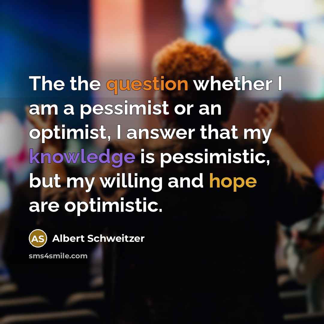 “The the question whether I am a pessimist or an optimist, I answer that my knowledge is pessimistic, but my willing and hope are optimistic.” quote by Albert Schweitzer