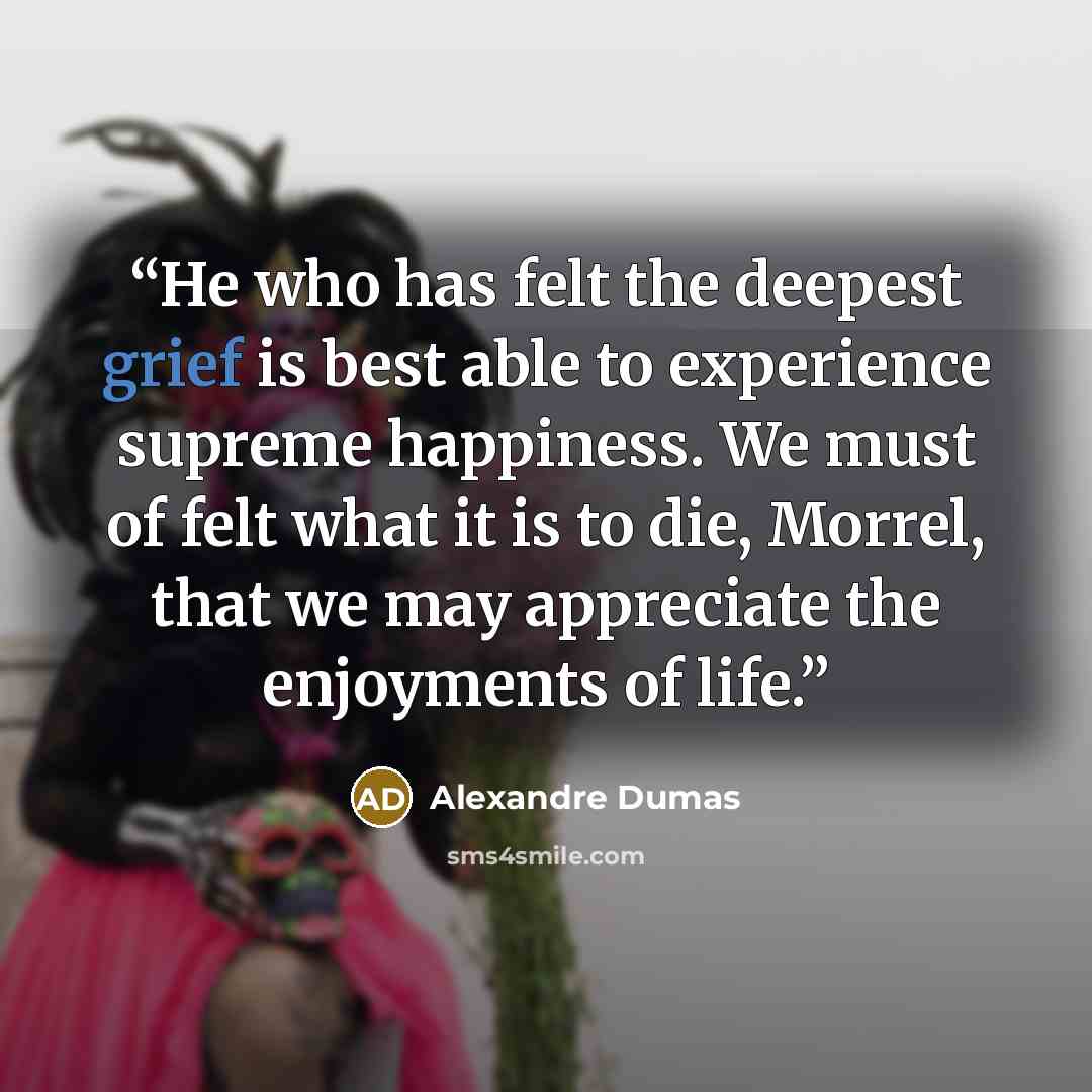 “He who has felt the deepest grief is best able to experience supreme happiness. We must of felt what it is to die, Morrel, that we may appreciate the enjoyments of life.” quote by Alexandre Dumas