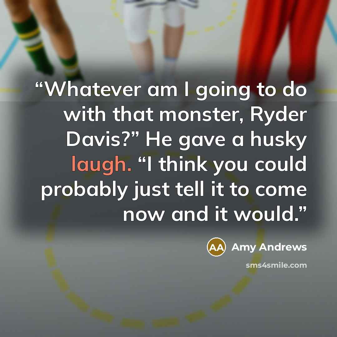 “Whatever am I going to do with that monster, Ryder Davis?” He gave a husky laugh. “I think you could probably just tell it to come now and it would.” quote by Amy Andrews
