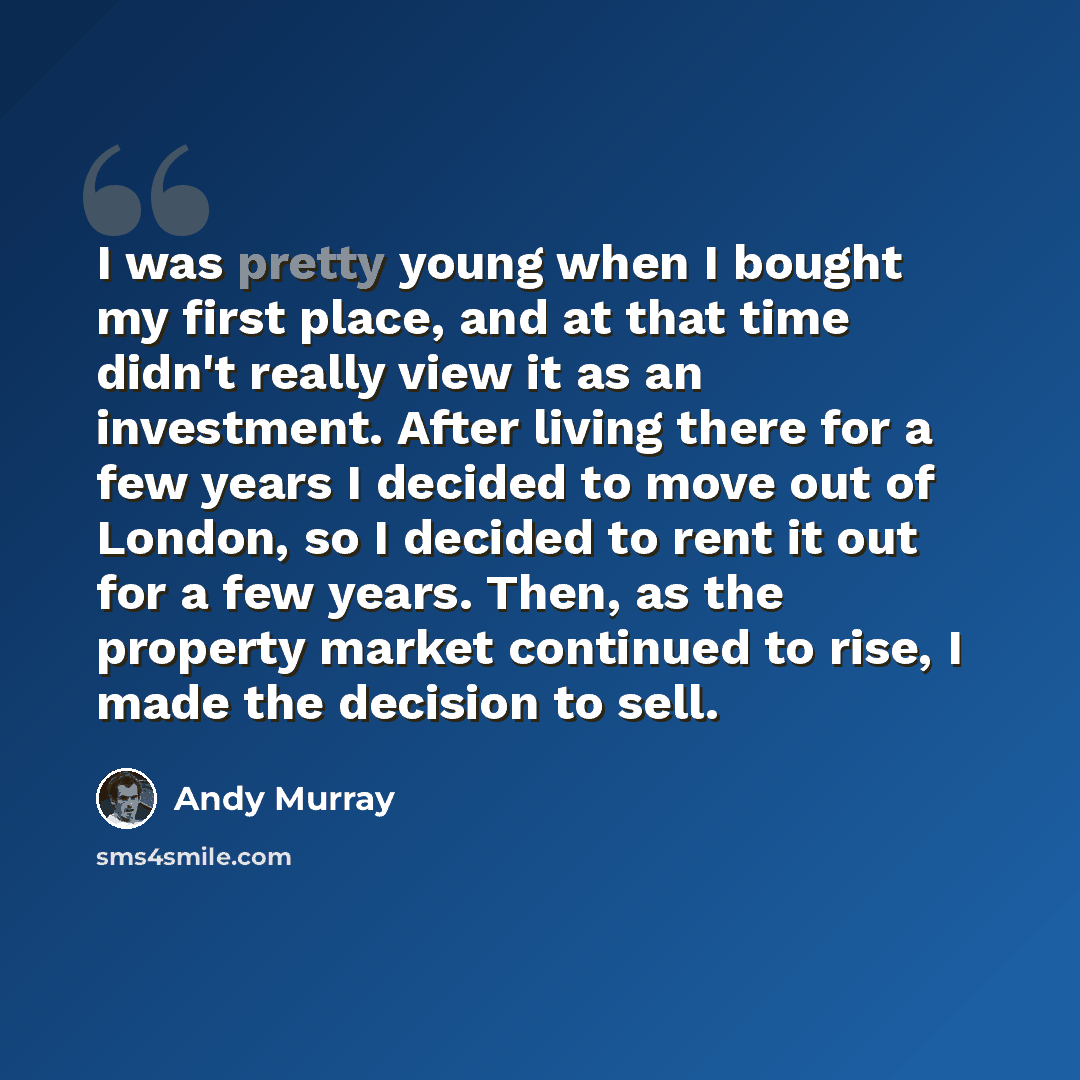 “I was pretty young when I bought my first place, and at that time didn't really view it as an investment. After living there for a few years I decided to move out of London, so I decided to rent it out for a few years. Then, as the property market continued to rise, I made the decision to sell.” quote by Andy Murray