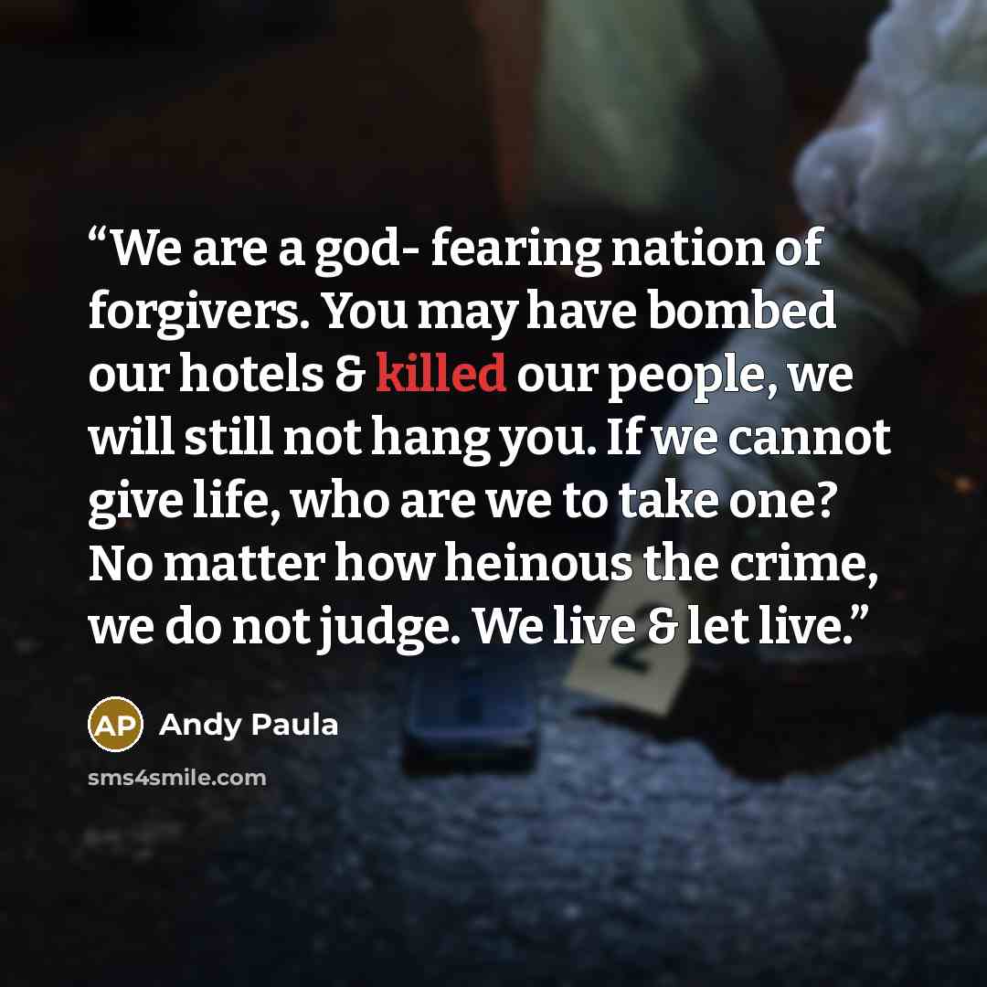“We are a god- fearing nation of forgivers. You may have bombed our hotels & killed our people, we will still not hang you. If we cannot give life, who are we to take one? No matter how heinous the crime, we do not judge. We live & let live.” quote by Andy Paula