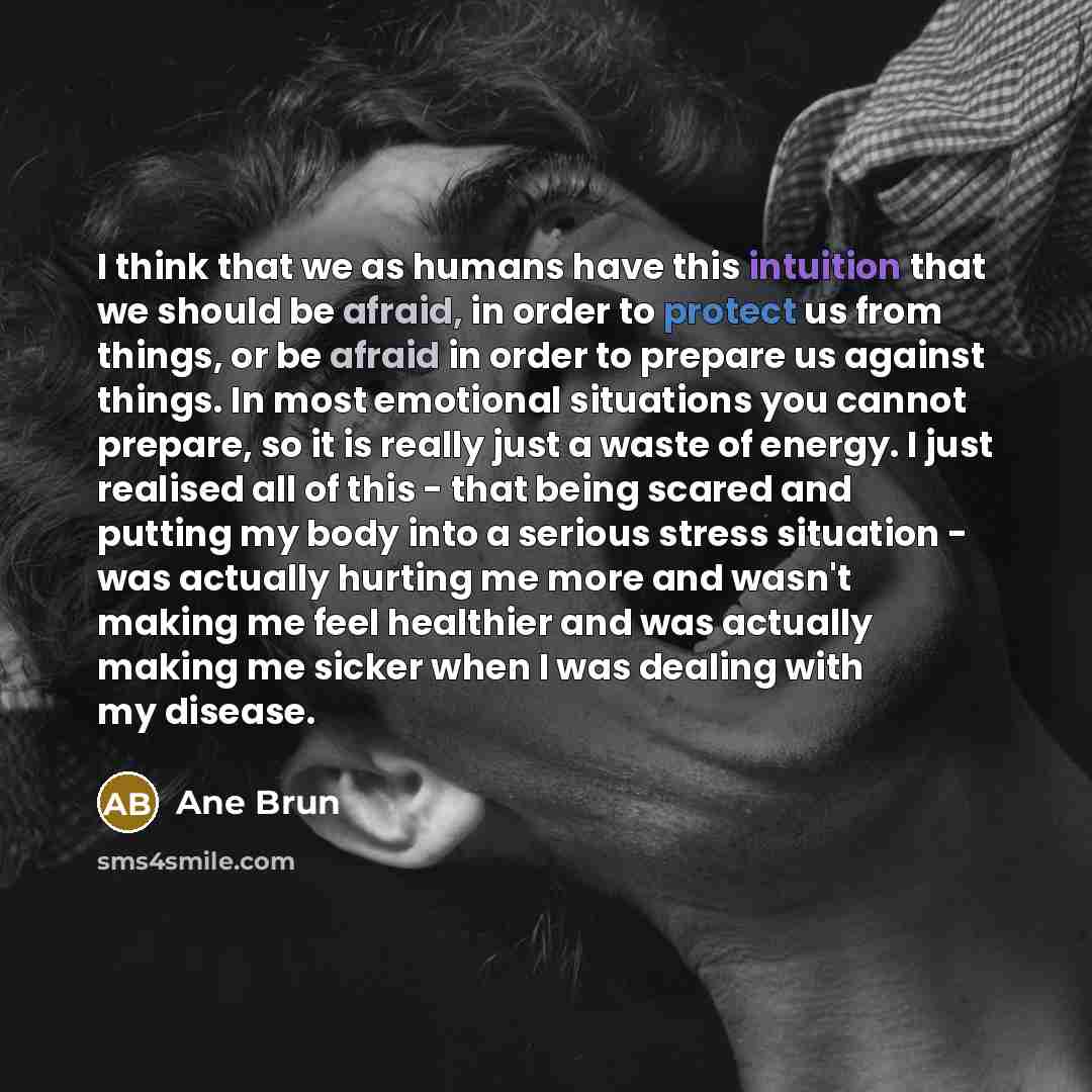 “I think that we as humans have this intuition that we should be afraid, in order to protect us from things, or be afraid in order to prepare us against things. In most emotional situations you cannot prepare, so it is really just a waste of energy. I just realised all of this - that being scared…” quote by Ane Brun