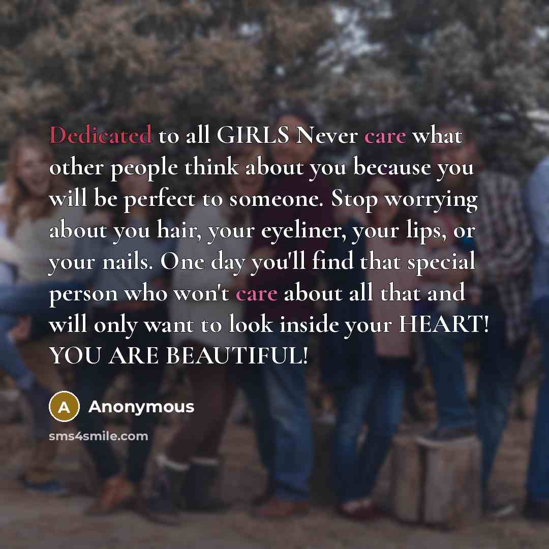 “Dedicated to all GIRLS Never care what other people think about you because you will be perfect to someone. Stop worrying about you hair, your eyeliner, your lips, or your nails. One day you'll find that special person who won't care about all that and will only want to look inside your HEART! YOU…” quote by Anonymous