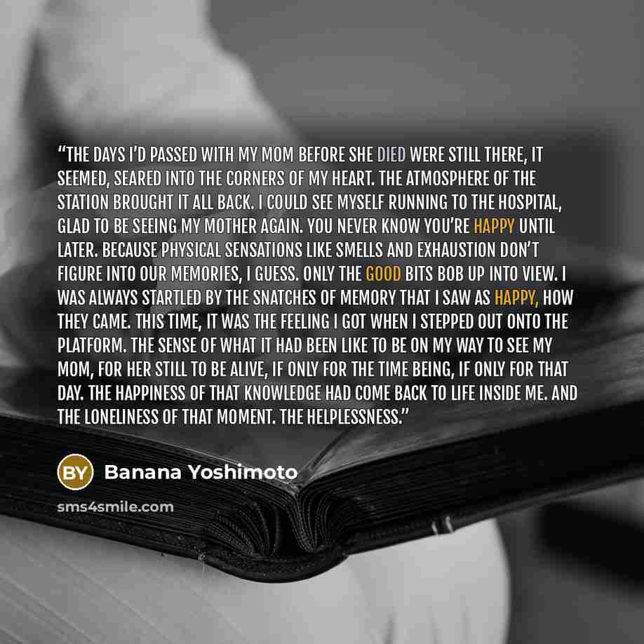 “The days I’d passed with my mom before she died were still there, it seemed, seared into the corners of my heart. The atmosphere of the station brought it all back. I could see myself running to the hospital, glad to be seeing my mother again. You never know you’re happy until later. Because…” quote by banana yoshimoto
