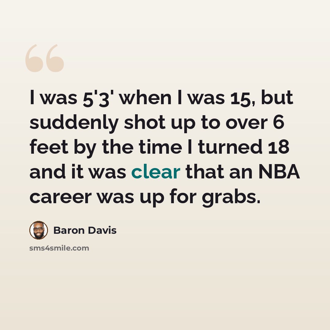 “I was 5'3' when I was 15, but suddenly shot up to over 6 feet by the time I turned 18 and it was clear that an NBA career was up for grabs.” quote by Baron Davis