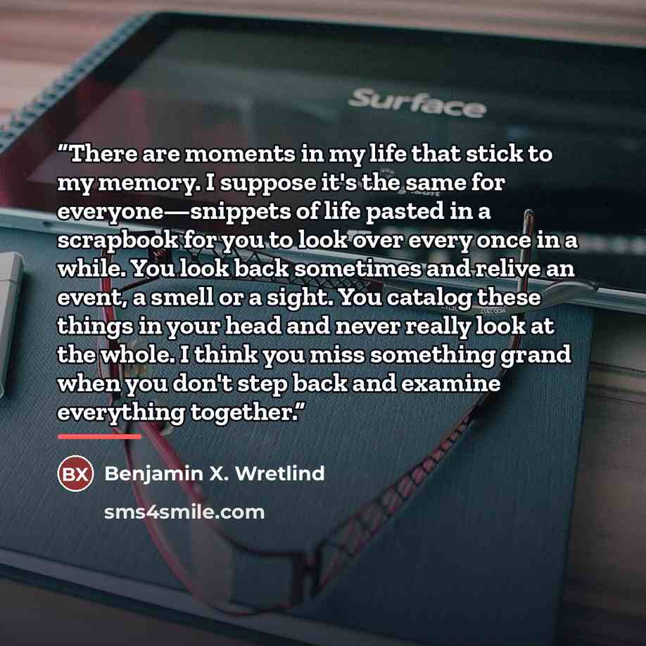 “There are moments in my life that stick to my memory. I suppose it's the same for everyone—snippets of life pasted in a scrapbook for you to look over every once in a while. You look back sometimes and relive an event, a smell or a sight. You catalog these things in your head and never really look…” quote by Benjamin X. Wretlind
