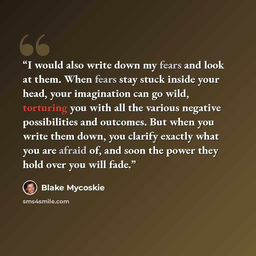 “I would also write down my fears and look at them. When fears stay stuck inside your head, your imagination can go wild, torturing you with all the various negative possibilities and outcomes. But when you write them down, you clarify exactly what you are afraid of, and soon the power they hold…” quote by Blake Mycoskie