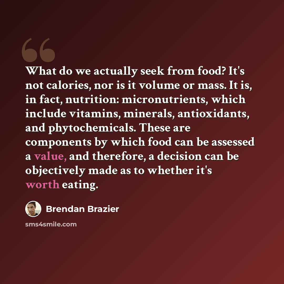 “What do we actually seek from food? It's not calories, nor is it volume or mass. It is, in fact, nutrition: micronutrients, which include vitamins, minerals, antioxidants, and phytochemicals. These are components by which food can be assessed a value, and therefore, a decision can be objectively…” quote by Brendan Brazier