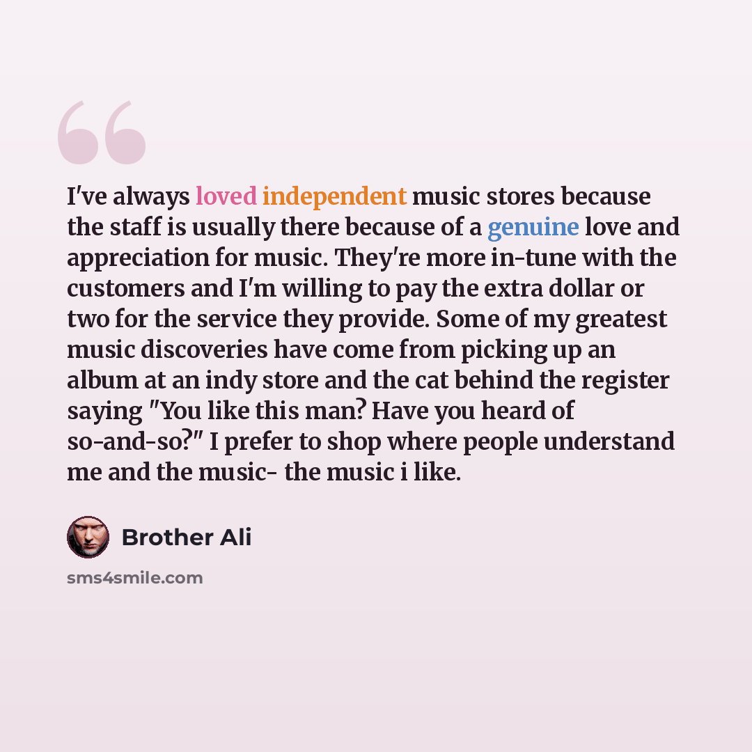 “I've always loved independent music stores because the staff is usually there because of a genuine love and appreciation for music. They're more in-tune with the customers and I'm willing to pay the extra dollar or two for the service they provide. Some of my greatest music discoveries have come…” quote by Brother Ali