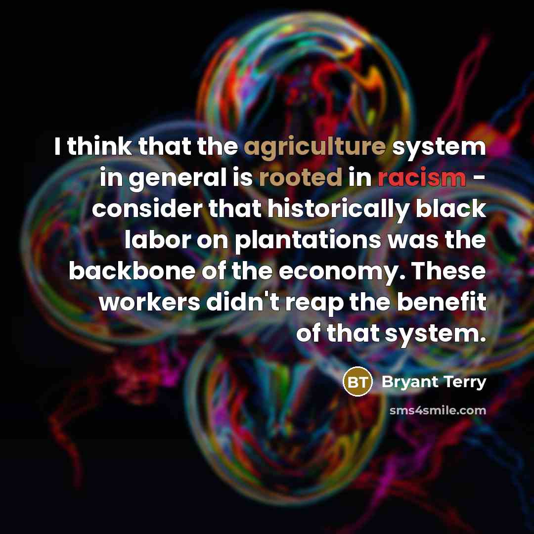 “I think that the agriculture system in general is rooted in racism - consider that historically black labor on plantations was the backbone of the economy. These workers didn't reap the benefit of that system.” quote by Bryant Terry