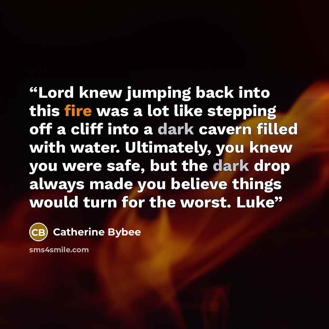 “Lord knew jumping back into this fire was a lot like stepping off a cliff into a dark cavern filled with water. Ultimately, you knew you were safe, but the dark drop always made you believe things would turn for the worst. Luke” quote by Catherine Bybee