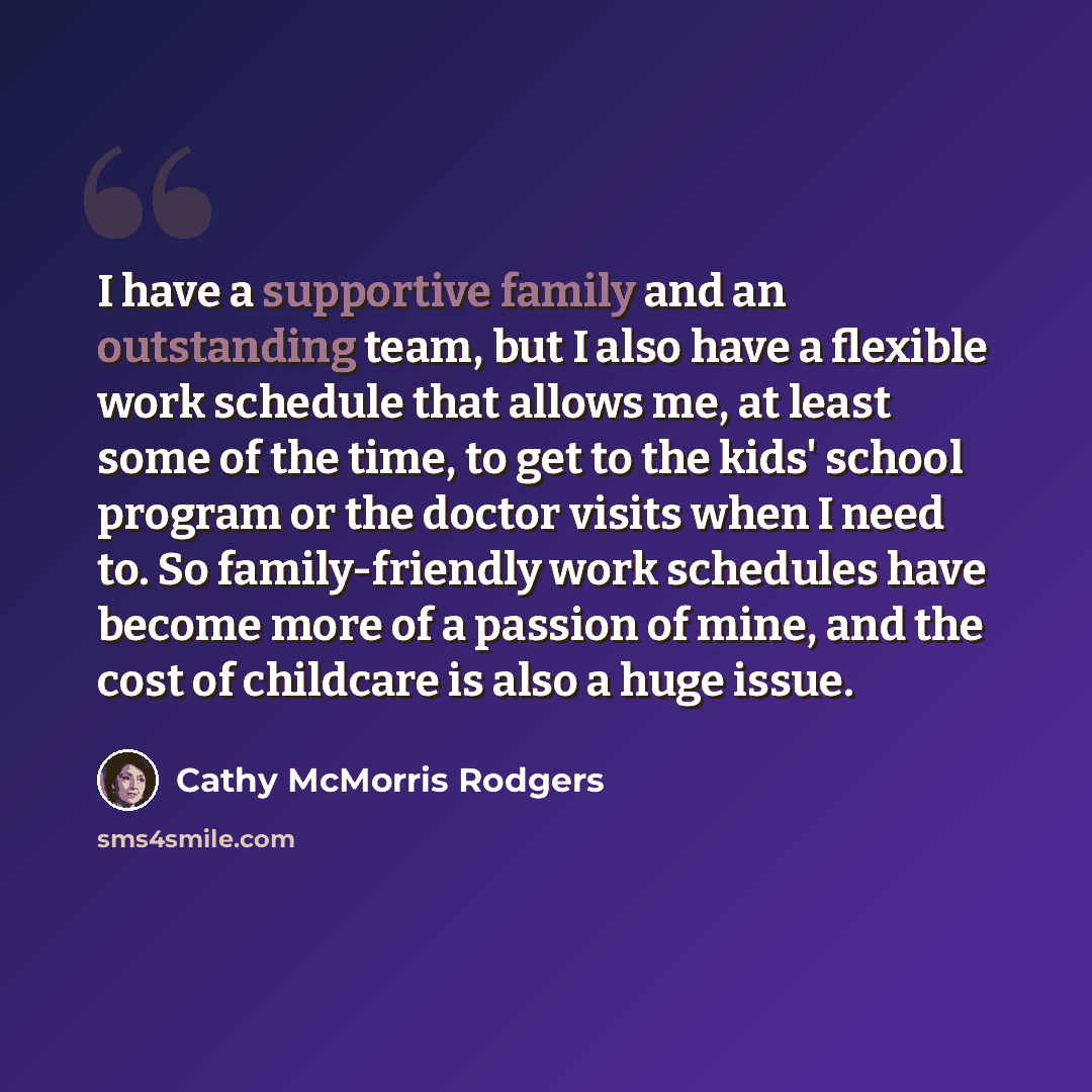 “I have a supportive family and an outstanding team, but I also have a flexible work schedule that allows me, at least some of the time, to get to the kids' school program or the doctor visits when I need to. So family-friendly work schedules have become more of a passion of mine, and the cost of…” quote by Cathy McMorris Rodgers