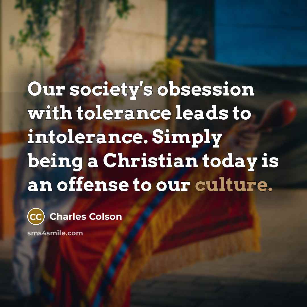 “Our society's obsession with tolerance leads to intolerance. Simply being a Christian today is an offense to our culture.” quote by Charles Colson