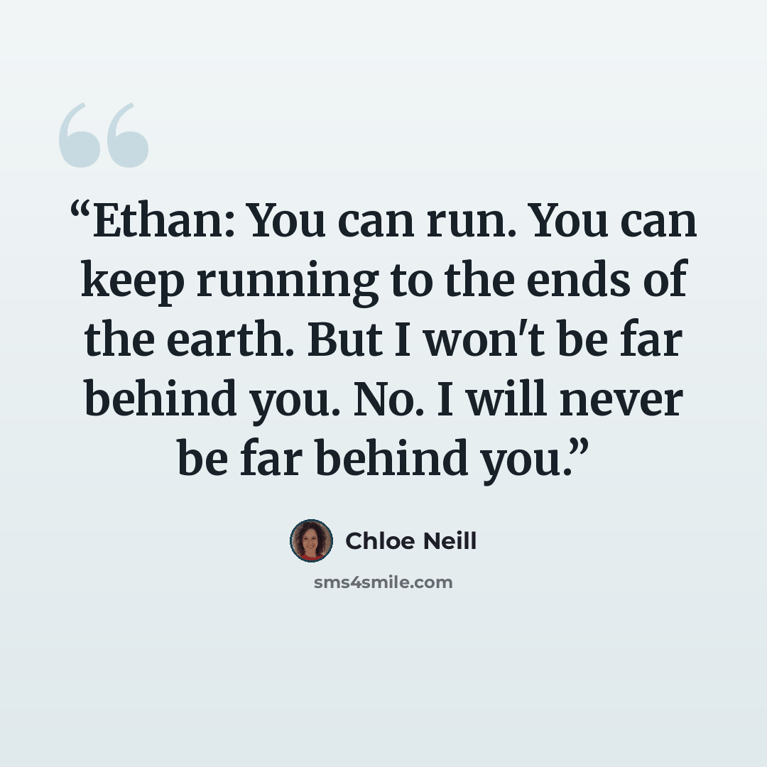 “Ethan: You can run. You can keep running to the ends of the earth. But I won't be far behind you. No. I will never be far behind you.” quote by Chloe Neill