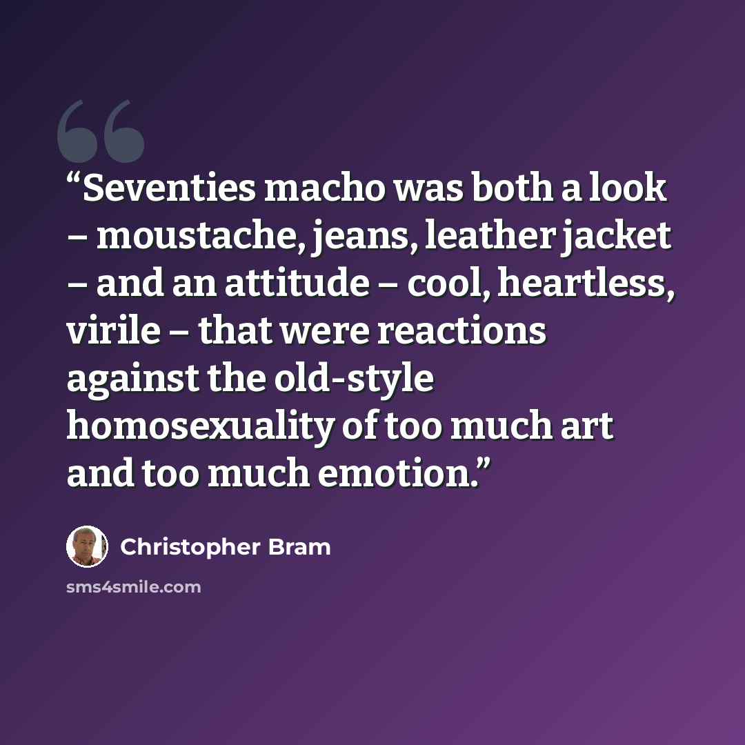 “Seventies macho was both a look – moustache, jeans, leather jacket – and an attitude – cool, heartless, virile – that were reactions against the old-style homosexuality of too much art and too much emotion.” quote by Christopher Bram