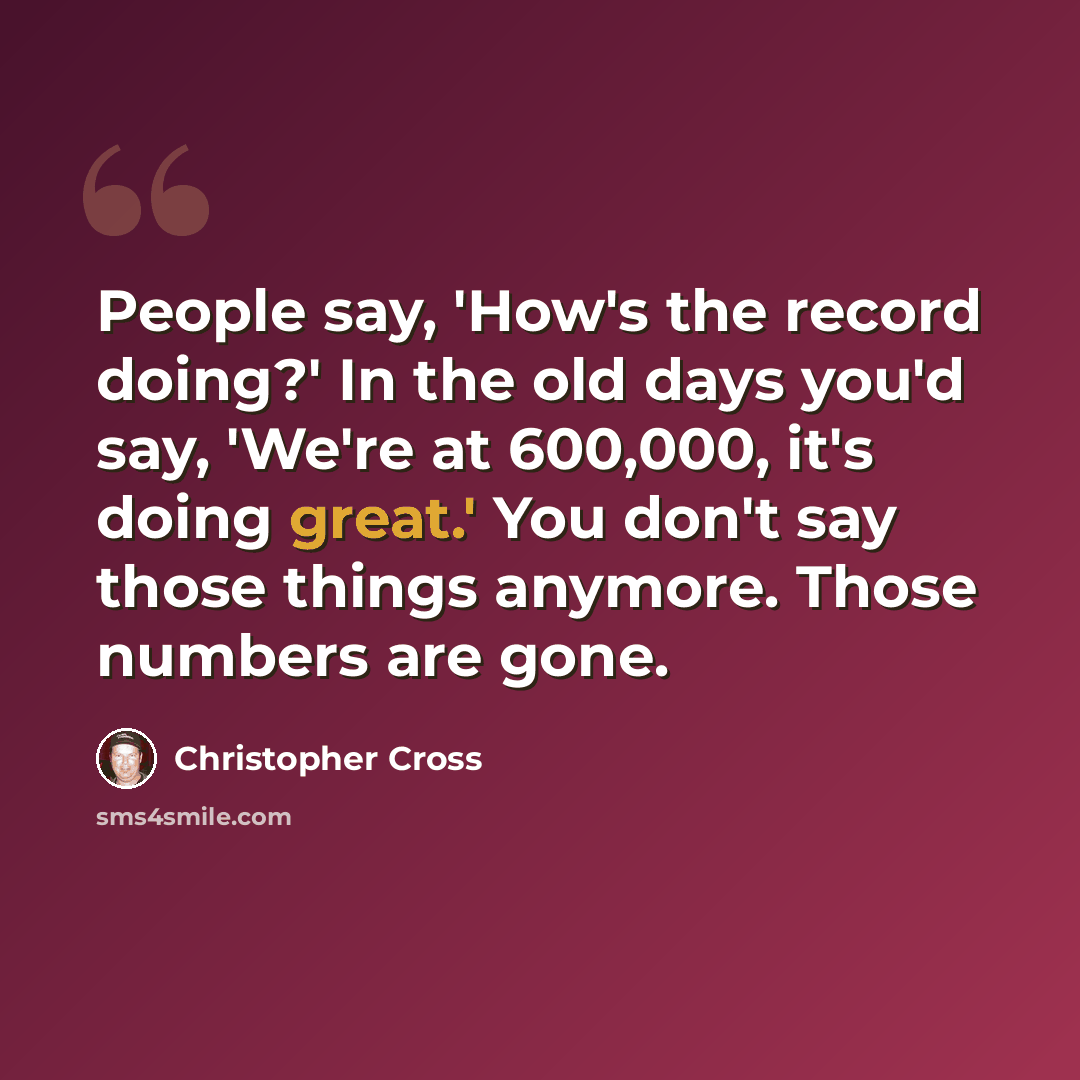 “People say, 'How's the record doing?' In the old days you'd say, 'We're at 600,000, it's doing great.' You don't say those things anymore. Those numbers are gone.” quote by Christopher Cross