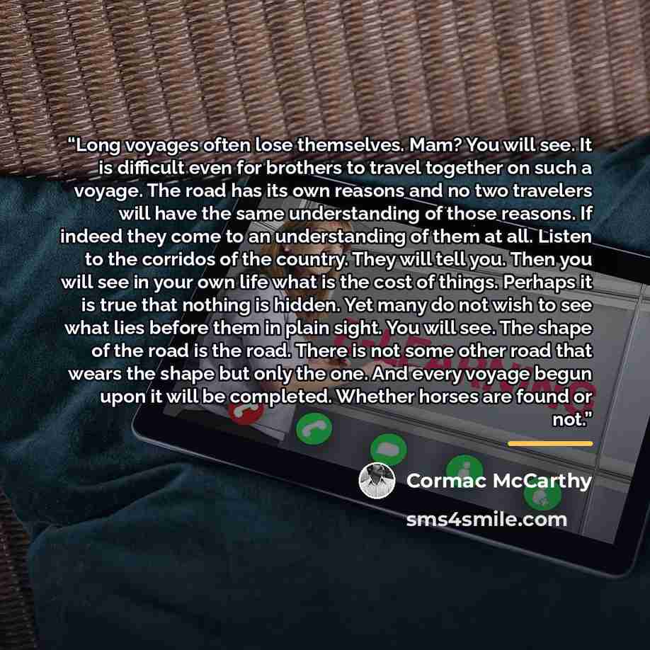 “Long voyages often lose themselves. Mam? You will see. It is difficult even for brothers to travel together on such a voyage. The road has its own reasons and no two travelers will have the same understanding of those reasons. If indeed they come to an understanding of them at all. Listen to the…” quote by Cormac McCarthy