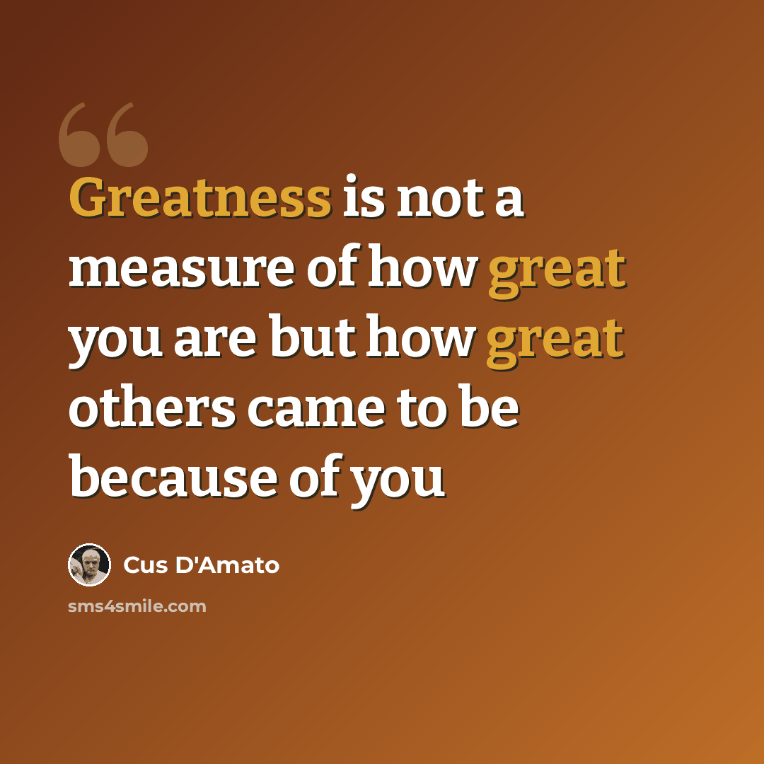 “Greatness is not a measure of how great you are but how great others came to be because of you” quote by Cus D'Amato