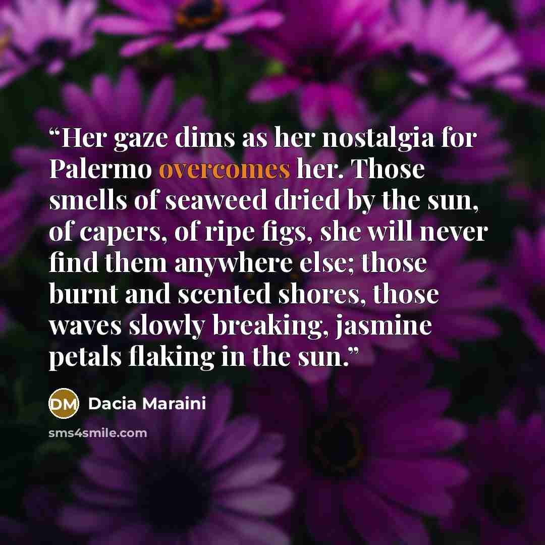 “Her gaze dims as her nostalgia for Palermo overcomes her. Those smells of seaweed dried by the sun, of capers, of ripe figs, she will never find them anywhere else; those burnt and scented shores, those waves slowly breaking, jasmine petals flaking in the sun.” quote by Dacia Maraini
