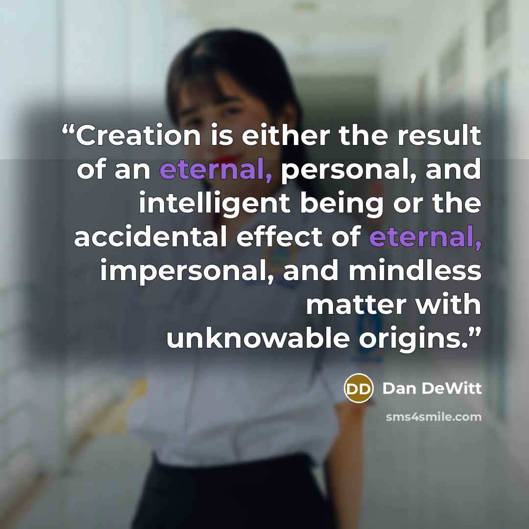 “Creation is either the result of an eternal, personal, and intelligent being or the accidental effect of eternal, impersonal, and mindless matter with unknowable origins.” quote by Dan DeWitt
