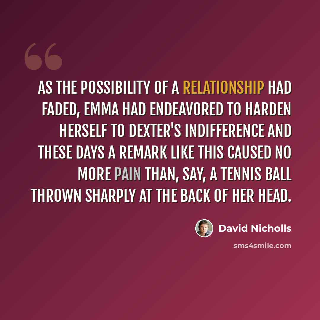 “As the possibility of a relationship had faded, Emma had endeavored to harden herself to Dexter's indifference and these days a remark like this caused no more pain than, say, a tennis ball thrown sharply at the back of her head.” quote by David Nicholls