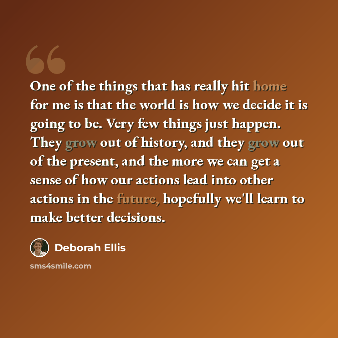 “One of the things that has really hit home for me is that the world is how we decide it is going to be. Very few things just happen. They grow out of history, and they grow out of the present, and the more we can get a sense of how our actions lead into other actions in the future, hopefully we'll…” quote by Deborah Ellis