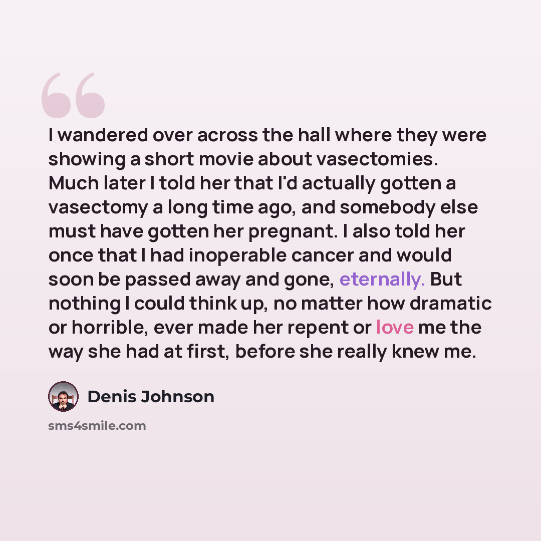“I wandered over across the hall where they were showing a short movie about vasectomies. Much later I told her that I'd actually gotten a vasectomy a long time ago, and somebody else must have gotten her pregnant. I also told her once that I had inoperable cancer and would soon be passed away and…” quote by Denis Johnson