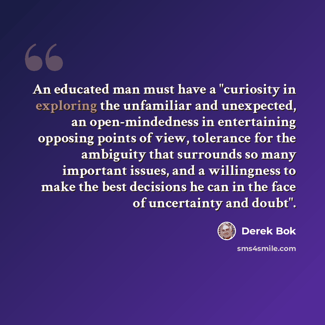 “An educated man must have a "curiosity in exploring the unfamiliar and unexpected, an open-mindedness in entertaining opposing points of view, tolerance for the ambiguity that surrounds so many important issues, and a willingness to make the best decisions he can in the face of uncertainty and…” quote by Derek Bok