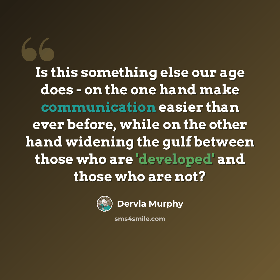 “Is this something else our age does - on the one hand make communication easier than ever before, while on the other hand widening the gulf between those who are 'developed' and those who are not?” quote by Dervla Murphy