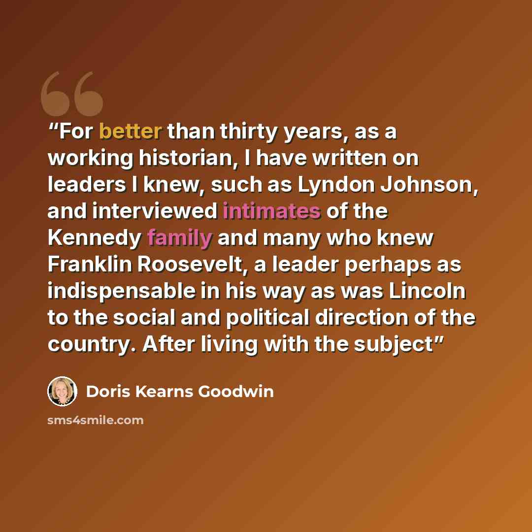 “For better than thirty years, as a working historian, I have written on leaders I knew, such as Lyndon Johnson, and interviewed intimates of the Kennedy family and many who knew Franklin Roosevelt, a leader perhaps as indispensable in his way as was Lincoln to the social and political direction of…” quote by Doris Kearns Goodwin