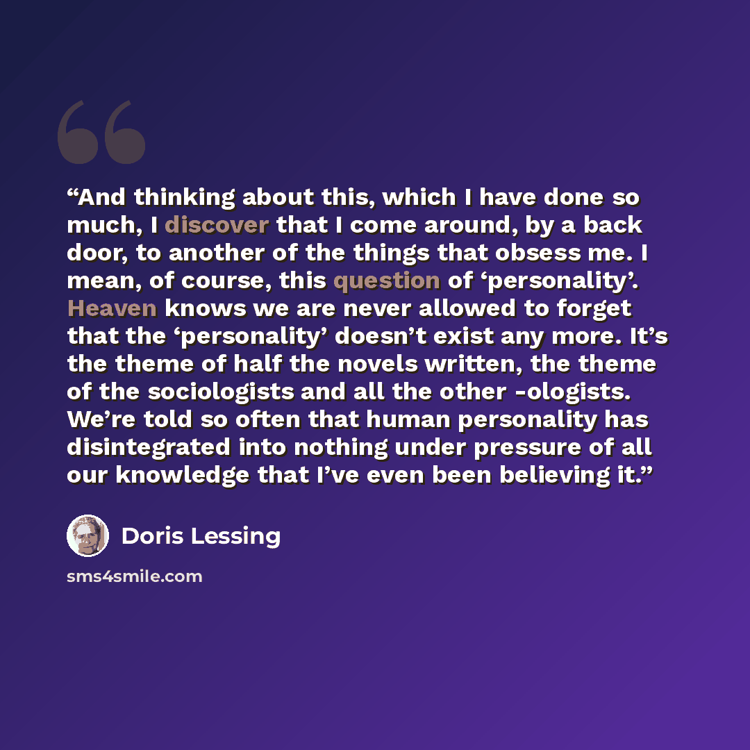 “And thinking about this, which I have done so much, I discover that I come around, by a back door, to another of the things that obsess me. I mean, of course, this question of ‘personality’. Heaven knows we are never allowed to forget that the ‘personality’ doesn’t exist any more. It’s the theme…” quote by Doris Lessing