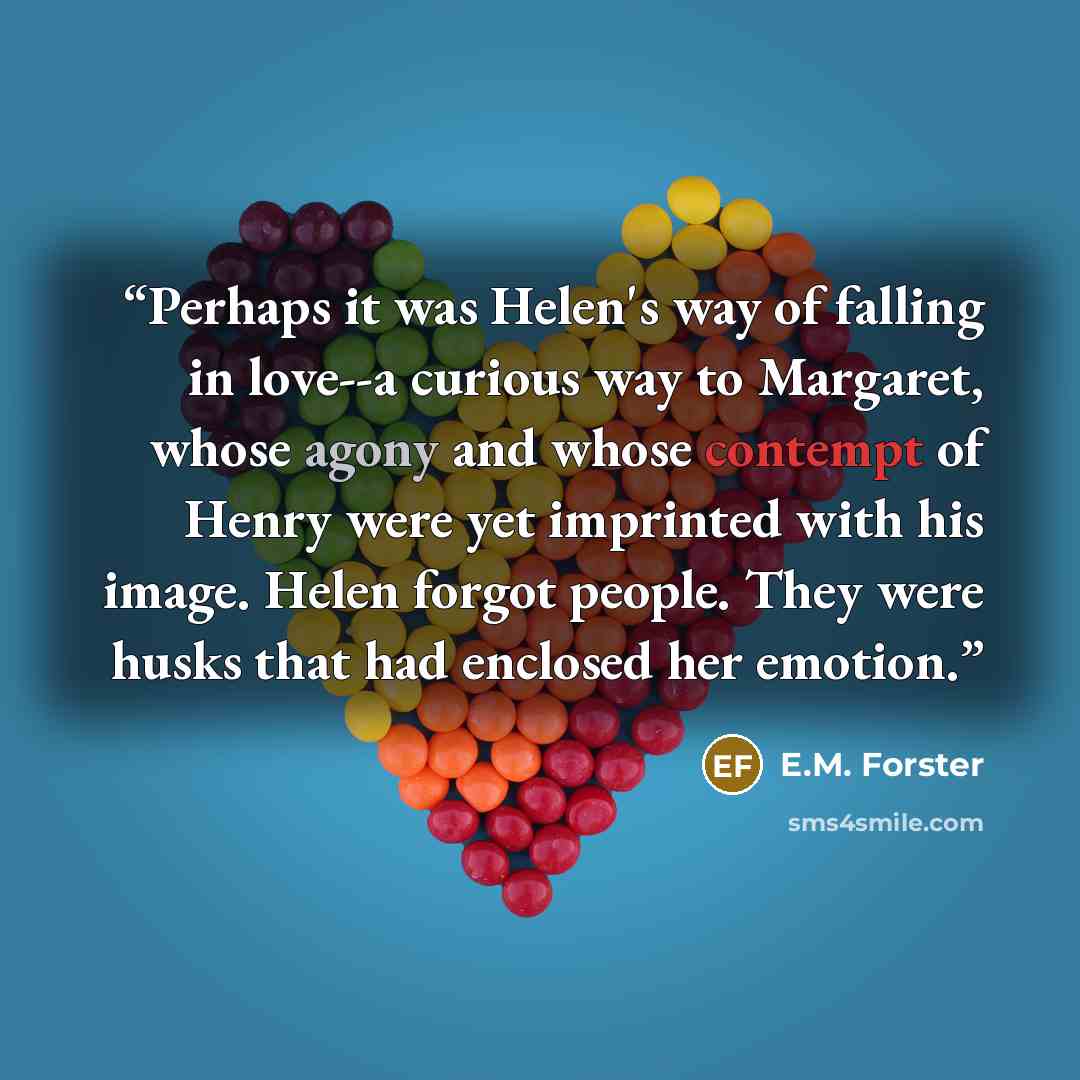 “Perhaps it was Helen's way of falling in love--a curious way to Margaret, whose agony and whose contempt of Henry were yet imprinted with his image. Helen forgot people. They were husks that had enclosed her emotion.” quote by E.M. Forster