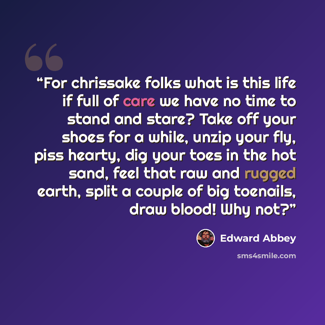 “For chrissake folks what is this life if full of care we have no time to stand and stare? Take off your shoes for a while, unzip your fly, piss hearty, dig your toes in the hot sand, feel that raw and rugged earth, split a couple of big toenails, draw blood! Why not?” quote by Edward Abbey