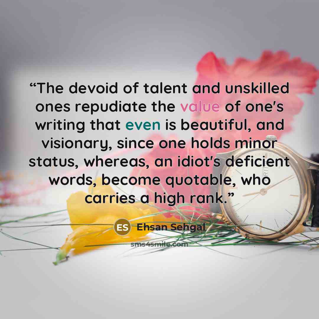 “The devoid of talent and unskilled ones repudiate the value of one's writing that even is beautiful, and visionary, since one holds minor status, whereas, an idiot's deficient words, become quotable, who carries a high rank.” quote by Ehsan Sehgal