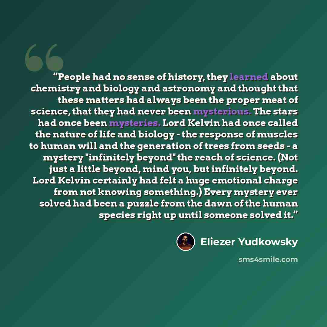 “People had no sense of history, they learned about chemistry and biology and astronomy and thought that these matters had always been the proper meat of science, that they had never been mysterious. The stars had once been mysteries. Lord Kelvin had once called the nature of life and biology - the…” quote by Eliezer Yudkowsky