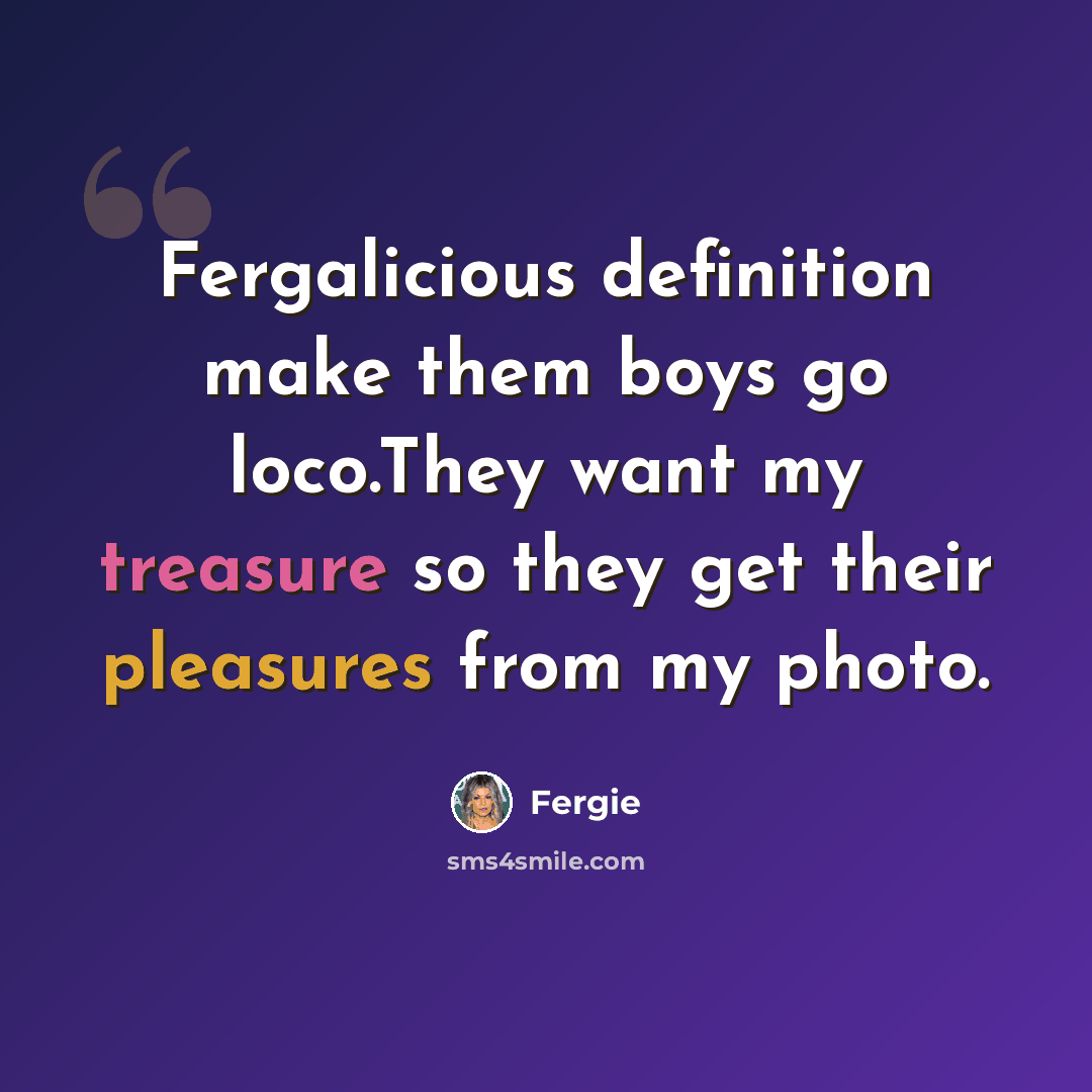 “Fergalicious definition make them boys go loco.They want my treasure so they get their pleasures from my photo.” quote by Fergie