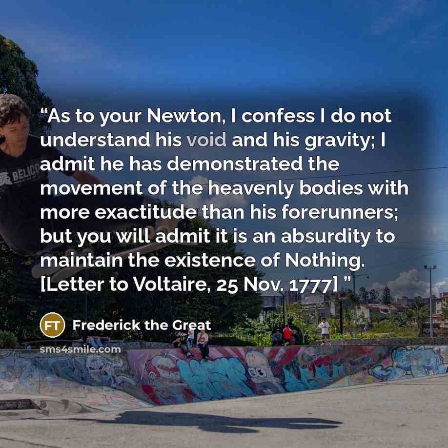 “As to your Newton, I confess I do not understand his void and his gravity; I admit he has demonstrated the movement of the heavenly bodies with more exactitude than his forerunners; but you will admit it is an absurdity to maintain the existence of Nothing. [Letter to Voltaire, 25 Nov. 1777]” quote by Frederick the Great