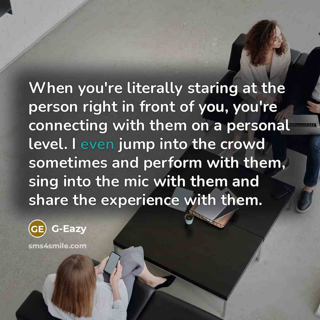“When you're literally staring at the person right in front of you, you're connecting with them on a personal level. I even jump into the crowd sometimes and perform with them, sing into the mic with them and share the experience with them.” quote by G-Eazy