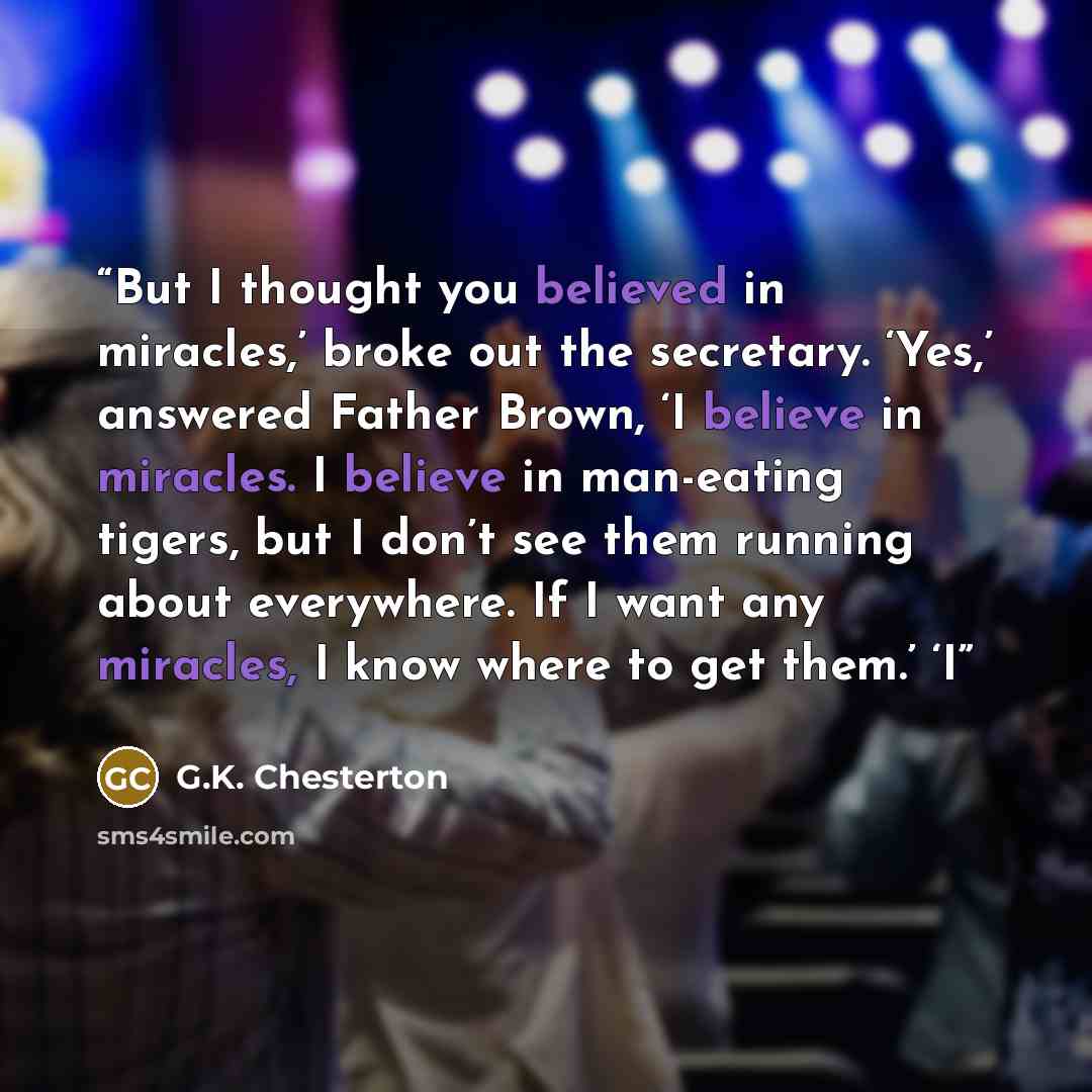 “But I thought you believed in miracles,’ broke out the secretary. ‘Yes,’ answered Father Brown, ‘I believe in miracles. I believe in man-eating tigers, but I don’t see them running about everywhere. If I want any miracles, I know where to get them.’ ‘I” quote by G.K. Chesterton