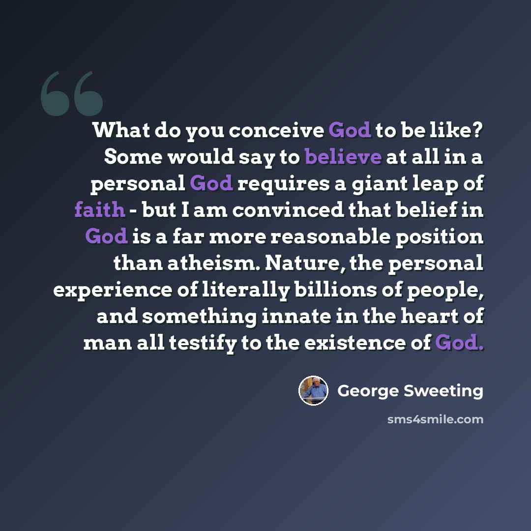 “What do you conceive God to be like? Some would say to believe at all in a personal God requires a giant leap of faith - but I am convinced that belief in God is a far more reasonable position than atheism. Nature, the personal experience of literally billions of people, and something innate in…” quote by George Sweeting