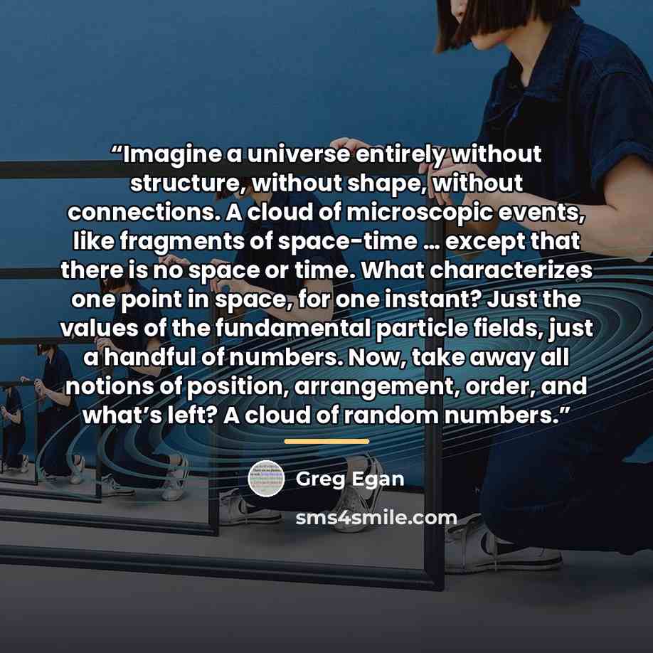 “Imagine a universe entirely without structure, without shape, without connections. A cloud of microscopic events, like fragments of space-time … except that there is no space or time. What characterizes one point in space, for one instant? Just the values of the fundamental particle fields, just a…” quote by Greg Egan
