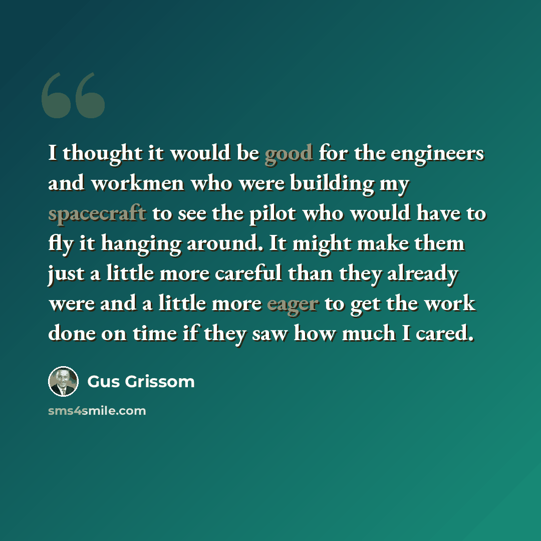 “I thought it would be good for the engineers and workmen who were building my spacecraft to see the pilot who would have to fly it hanging around. It might make them just a little more careful than they already were and a little more eager to get the work done on time if they saw how much I cared.” quote by Gus Grissom