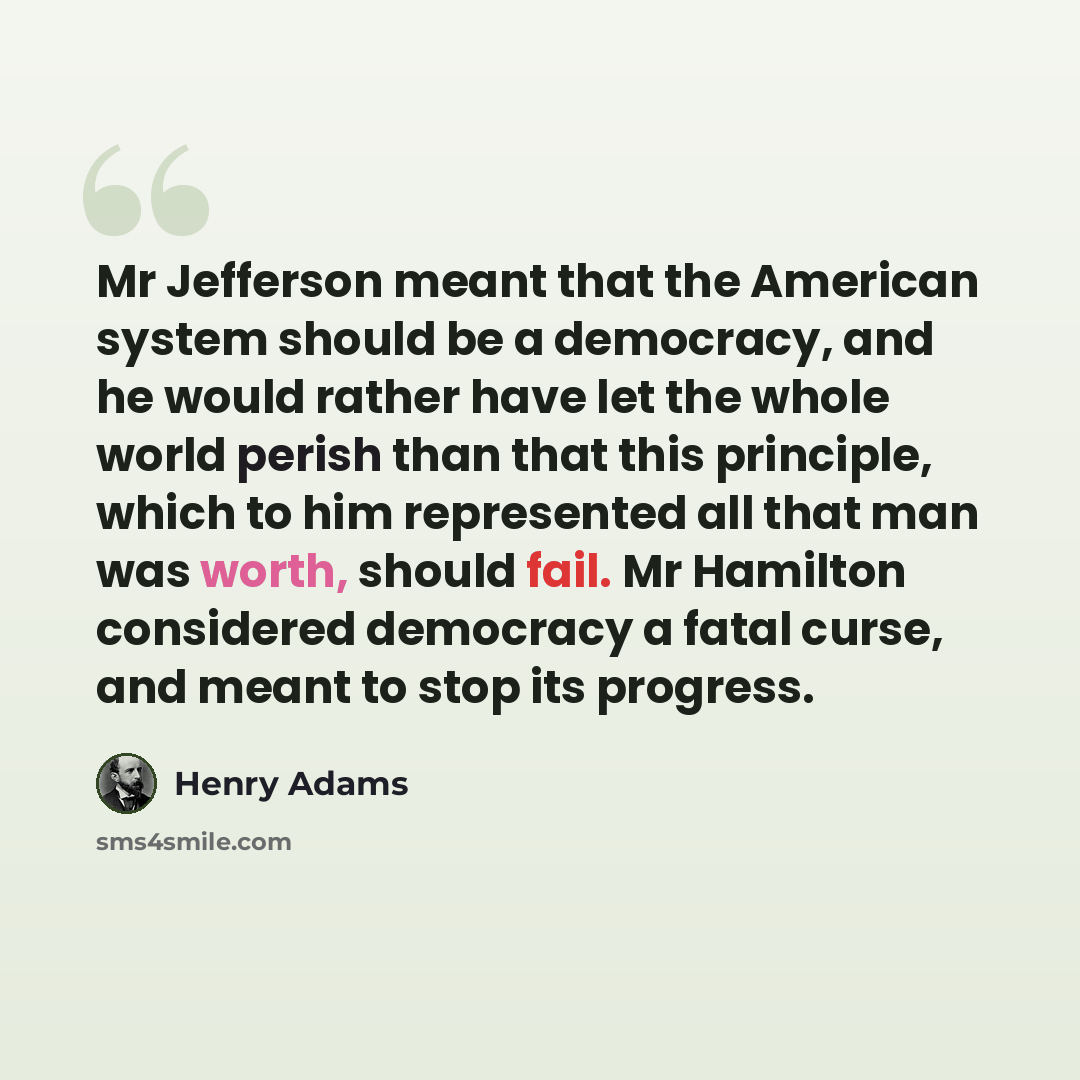 “Mr Jefferson meant that the American system should be a democracy, and he would rather have let the whole world perish than that this principle, which to him represented all that man was worth, should fail. Mr Hamilton considered democracy a fatal curse, and meant to stop its progress.” quote by Henry Adams