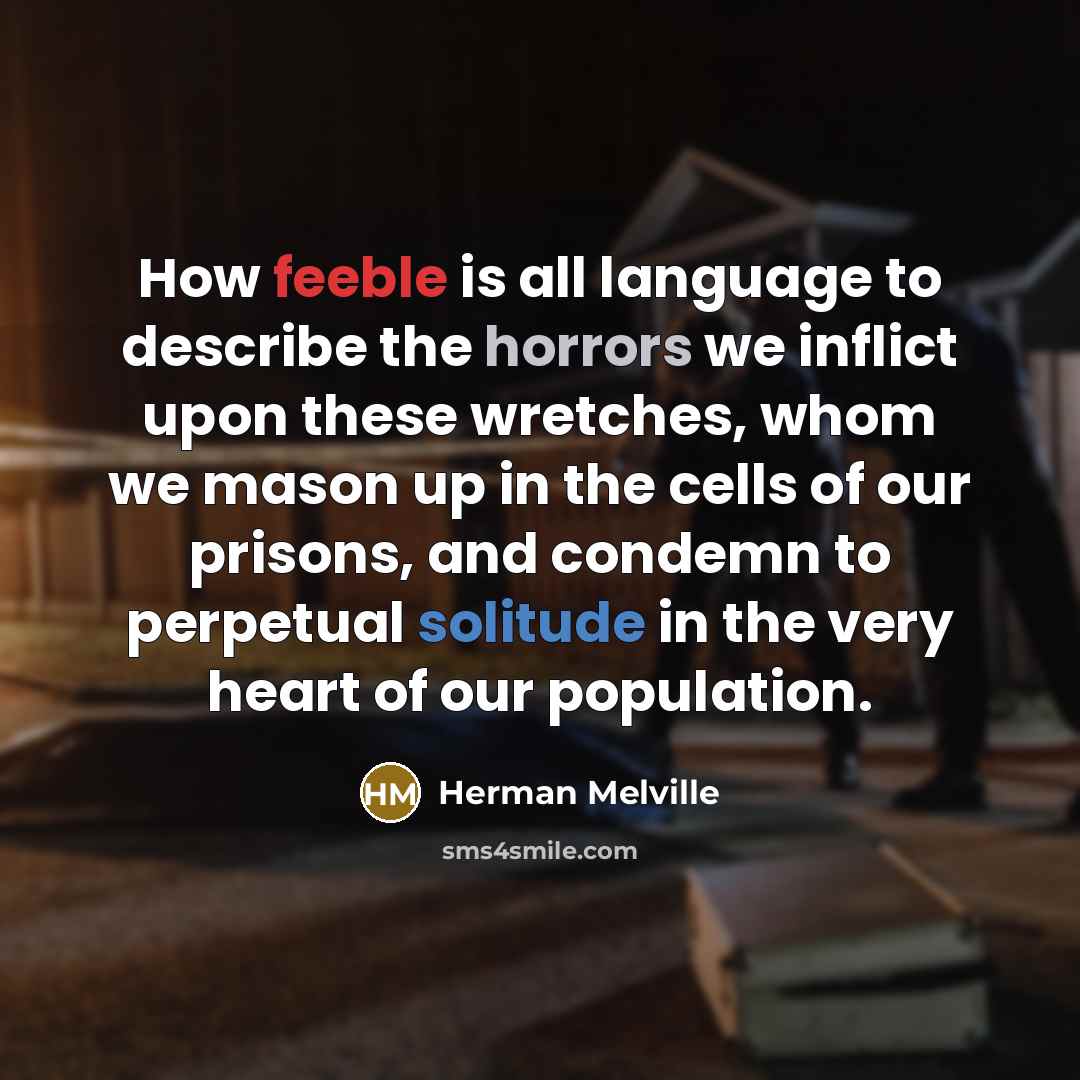 “How feeble is all language to describe the horrors we inflict upon these wretches, whom we mason up in the cells of our prisons, and condemn to perpetual solitude in the very heart of our population.” quote by Herman Melville