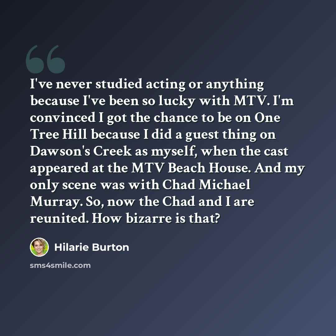 “I've never studied acting or anything because I've been so lucky with MTV. I'm convinced I got the chance to be on One Tree Hill because I did a guest thing on Dawson's Creek as myself, when the cast appeared at the MTV Beach House. And my only scene was with Chad Michael Murray. So, now the Chad…” quote by Hilarie Burton