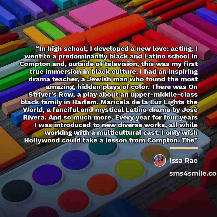 “In high school, I developed a new love: acting. I went to a predominantly black and Latino school in Compton and, outside of television, this was my first true immersion in black culture. I had an inspiring drama teacher, a Jewish man who found the most amazing, hidden plays of color. There was On…” quote by Issa Rae
