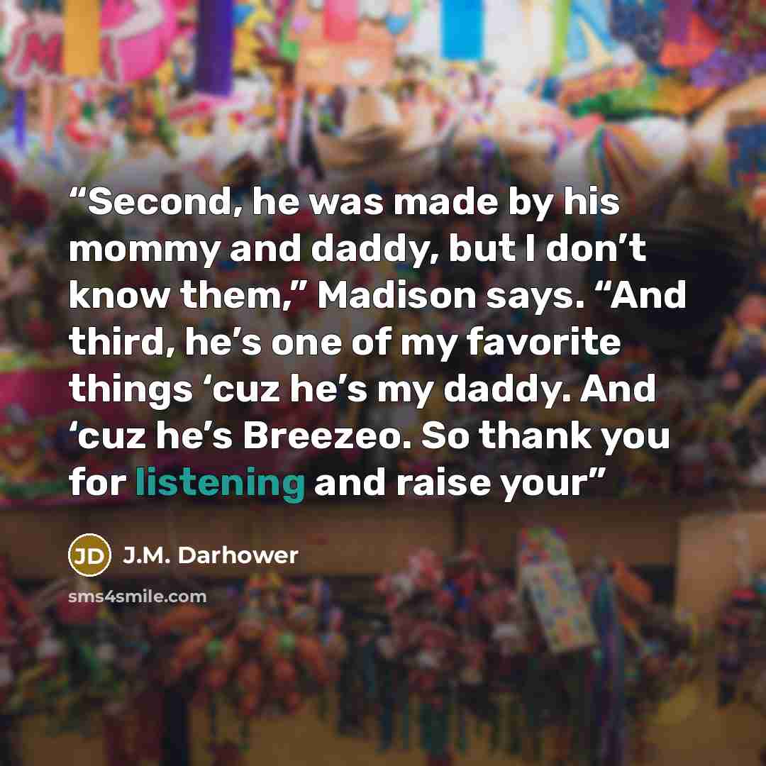 “Second, he was made by his mommy and daddy, but I don’t know them,” Madison says. “And third, he’s one of my favorite things ‘cuz he’s my daddy. And ‘cuz he’s Breezeo. So thank you for listening and raise your” quote by J.M. Darhower