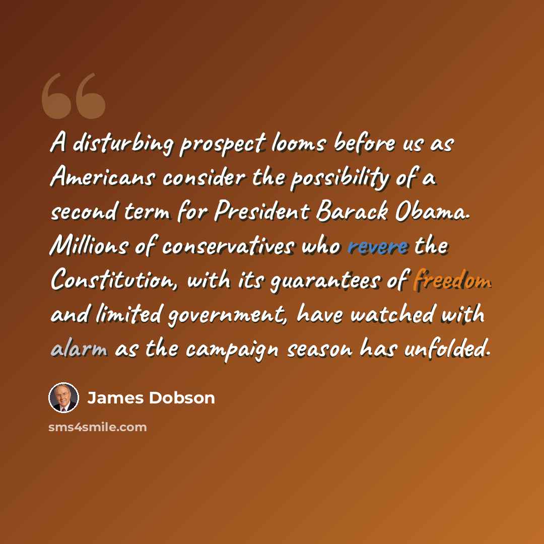 “A disturbing prospect looms before us as Americans consider the possibility of a second term for President Barack Obama. Millions of conservatives who revere the Constitution, with its guarantees of freedom and limited government, have watched with alarm as the campaign season has unfolded.” quote by James Dobson