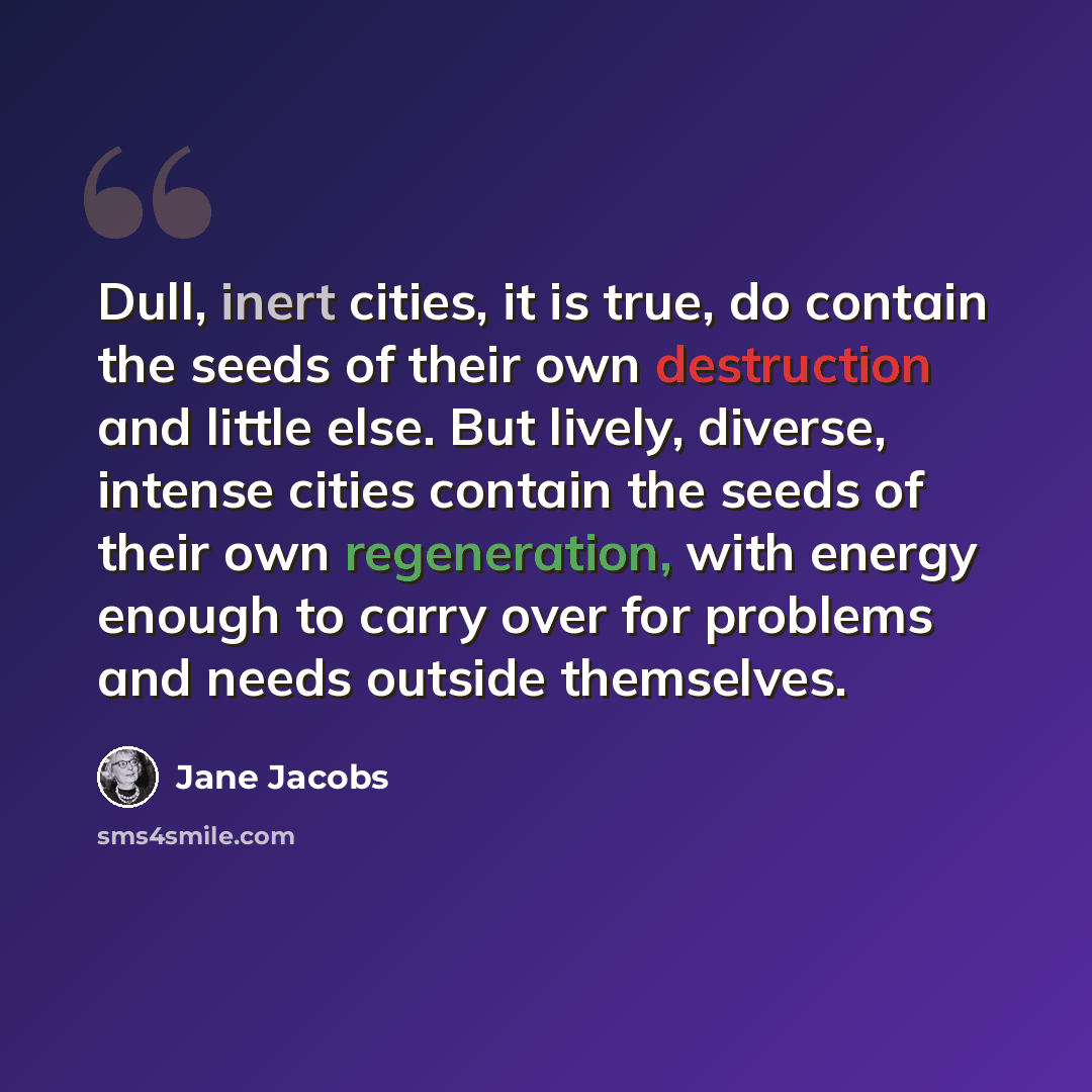 “Dull, inert cities, it is true, do contain the seeds of their own destruction and little else. But lively, diverse, intense cities contain the seeds of their own regeneration, with energy enough to carry over for problems and needs outside themselves.” quote by Jane Jacobs