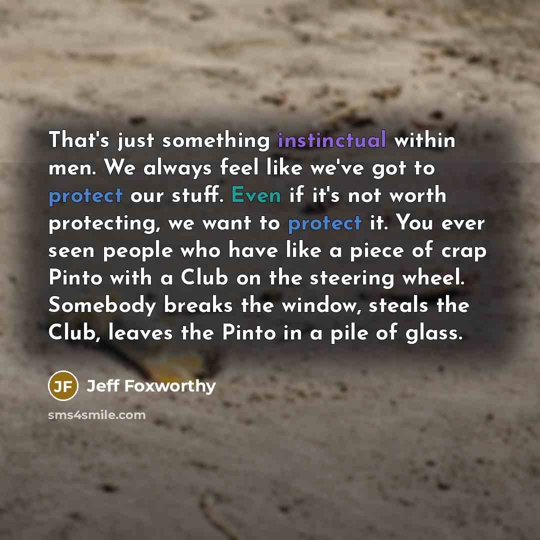 “That's just something instinctual within men. We always feel like we've got to protect our stuff. Even if it's not worth protecting, we want to protect it. You ever seen people who have like a piece of crap Pinto with a Club on the steering wheel. Somebody breaks the window, steals the Club…” quote by Jeff Foxworthy